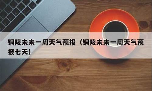 铜陵天气预报一周的天气情况表_铜陵天气预报一周的天气情况表格